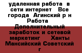 удаленная работа  в сети интернет - Все города, Агинский р-н Работа » Дополнительный заработок и сетевой маркетинг   . Ханты-Мансийский,Советский г.